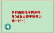 长白山的孢子粉多钱一斤(长白山孢子粉多少钱一斤？)