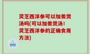 灵芝西洋参可以加姜煲汤吗(可以加姜煲汤！灵芝西洋参的正确食用方法)