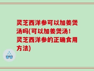灵芝西洋参可以加姜煲汤吗(可以加姜煲汤！灵芝西洋参的正确食用方法)