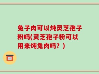 兔子肉可以炖灵芝孢子粉吗(灵芝孢子粉可以用来炖兔肉吗？)