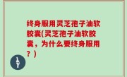 终身服用灵芝孢子油软胶囊(灵芝孢子油软胶囊，为什么要终身服用？)