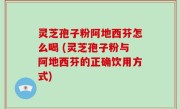 灵芝孢子粉阿地西芬怎么喝 (灵芝孢子粉与阿地西芬的正确饮用方式)