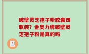 破壁灵芝孢子粉胶囊四瓶装？金奥力牌破壁灵芝孢子粉是真的吗