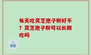 每天吃灵芝孢子粉好不？灵芝孢子粉可以长期吃吗