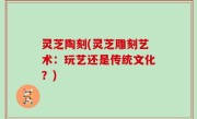 灵芝陶刻(灵芝雕刻艺术：玩艺还是传统文化？)