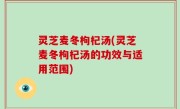灵芝麦冬枸杞汤(灵芝麦冬枸杞汤的功效与适用范围)