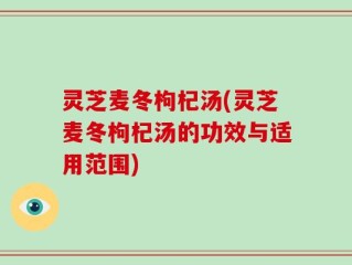 灵芝麦冬枸杞汤(灵芝麦冬枸杞汤的功效与适用范围)
