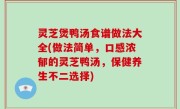 灵芝煲鸭汤食谱做法大全(做法简单，口感浓郁的灵芝鸭汤，保健养生不二选择)