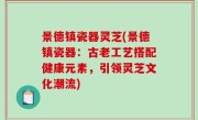 景德镇瓷器灵芝(景德镇瓷器：古老工艺搭配健康元素，引领灵芝文化潮流)