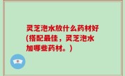 灵芝泡水放什么药材好(搭配最佳，灵芝泡水加哪些药材。)
