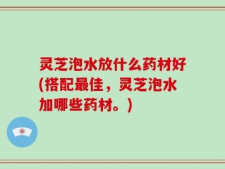 灵芝泡水放什么药材好(搭配最佳，灵芝泡水加哪些药材。)