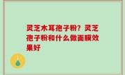 灵芝木耳孢子粉？灵芝孢子粉和什么做面膜效果好