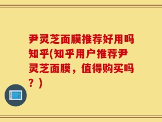 尹灵芝面膜推荐好用吗知乎(知乎用户推荐尹灵芝面膜，值得购买吗？)