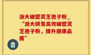 浙大破壁灵芝孢子粉_“浙大研发高效破壁灵芝孢子粉，提升健康品质”