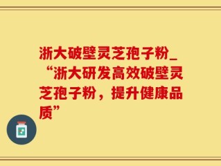 浙大破壁灵芝孢子粉_“浙大研发高效破壁灵芝孢子粉，提升健康品质”