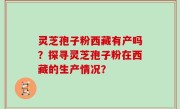 灵芝孢子粉西藏有产吗？探寻灵芝孢子粉在西藏的生产情况？