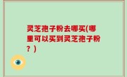 灵芝孢子粉去哪买(哪里可以买到灵芝孢子粉？)