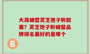 大晟破壁灵芝孢子粉胶囊？灵芝饱子粉破璧品牌排名最好的是哪个