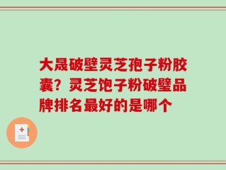 大晟破壁灵芝孢子粉胶囊？灵芝饱子粉破璧品牌排名最好的是哪个