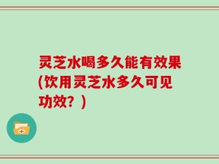 灵芝水喝多久能有效果(饮用灵芝水多久可见功效？)