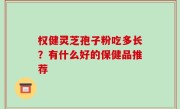 权健灵芝孢子粉吃多长？有什么好的保健品推荐