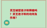 灵芝破壁孢子粉降糖吗？灵芝孢子粉的功效及作用？