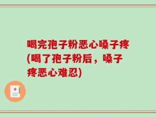 喝完孢子粉恶心嗓子疼(喝了孢子粉后，嗓子疼恶心难忍)