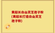 黄超长白山灵芝孢子粉(黄超长打造白山灵芝孢子粉)
