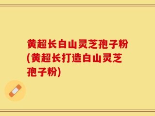 黄超长白山灵芝孢子粉(黄超长打造白山灵芝孢子粉)