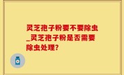 灵芝孢子粉要不要除虫_灵芝孢子粉是否需要除虫处理？