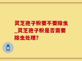 灵芝孢子粉要不要除虫_灵芝孢子粉是否需要除虫处理？