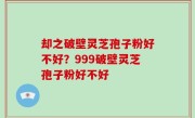 却之破壁灵芝孢子粉好不好？999破壁灵芝孢子粉好不好