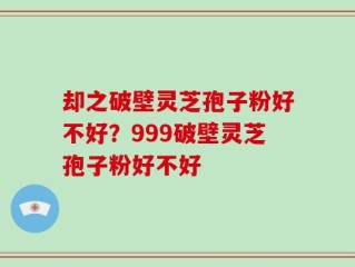 却之破壁灵芝孢子粉好不好？999破壁灵芝孢子粉好不好