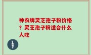 神农牌灵芝孢子粉价格？灵芝孢子粉适合什么人吃