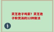 灵芝孢子鸡蛋？灵芝孢子粉煲汤的12种做法