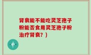 肾衰能不能吃灵芝孢子粉能否食用灵芝孢子粉治疗肾衰？)