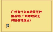 广州有什么本地灵芝种植基地(广州本地灵芝种植基地盘点)
