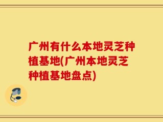 广州有什么本地灵芝种植基地(广州本地灵芝种植基地盘点)