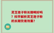 灵芝孢子粉长期喝好吗？科学解析灵芝孢子粉的长期饮用效果？