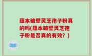 蕴本破壁灵芝孢子粉真的吗(蕴本破壁灵芝孢子粉是否真的有效？)
