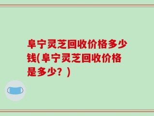 阜宁灵芝回收价格多少钱(阜宁灵芝回收价格是多少？)