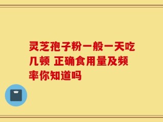 灵芝孢子粉一般一天吃几顿 正确食用量及频率你知道吗