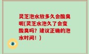 灵芝泡水放多久会酸臭呢(灵芝水泡久了会变酸臭吗？建议正确的泡水时间！)