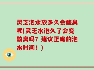 灵芝泡水放多久会酸臭呢(灵芝水泡久了会变酸臭吗？建议正确的泡水时间！)