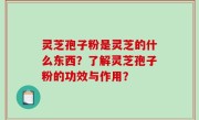 灵芝孢子粉是灵芝的什么东西？了解灵芝孢子粉的功效与作用？