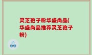 灵芝孢子粉华盛尚品(华盛尚品推荐灵芝孢子粉)