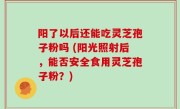 阳了以后还能吃灵芝孢子粉吗 (阳光照射后，能否安全食用灵芝孢子粉？)