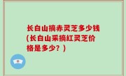 长白山摘赤灵芝多少钱(长白山采摘红灵芝价格是多少？)
