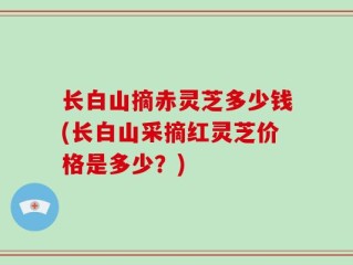 长白山摘赤灵芝多少钱(长白山采摘红灵芝价格是多少？)