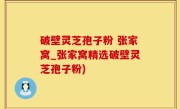 破壁灵芝孢子粉 张家窝_张家窝精选破壁灵芝孢子粉)